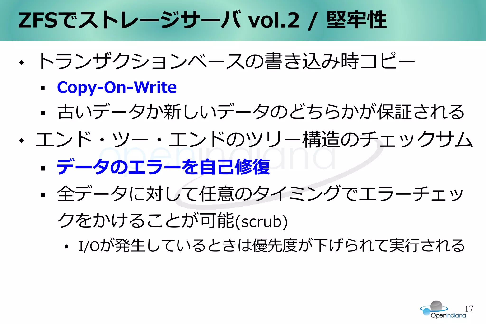 ZFSでストレージサーバ vol.2 / 堅牢性
   トランザクションベースの書き込み時コピー
       Copy-On-Write
       古いデータか新しいデータのどちらかが保証される
   エンド・ツー・エンドのツリー構造のチェックサム
       データのエラーを自己修復
       全データに対して任意のタイミングでエラーチェッ
        クをかけることが可能(scrub)
        ●
            I/Oが発生しているときは優先度が下げられて実行される



                                      17
 
