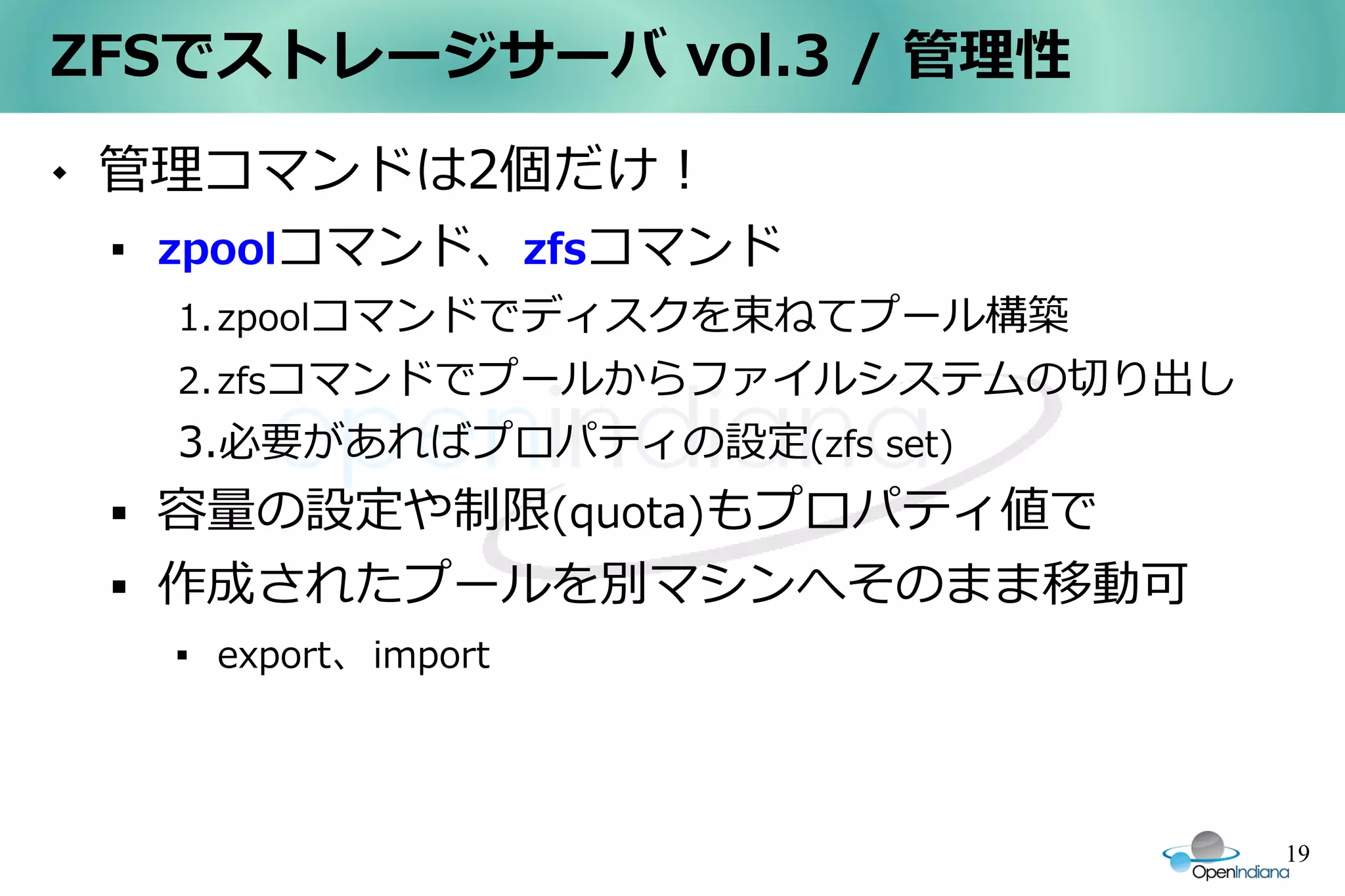 ZFSでストレージサーバ vol.3 / 管理性
   管理コマンドは2個だけ！
    
        zpoolコマンド、zfsコマンド
        1. zpoolコマンドでディスクを束ねてプール構築
        2. zfsコマンドでプールからファイルシステムの切り出し
        3.必要があればプロパティの設定(zfs set)
       容量の設定や制限(quota)もプロパティ値で
       作成されたプールを別マシンへそのまま移動可
        
            export、import




                                        19
 