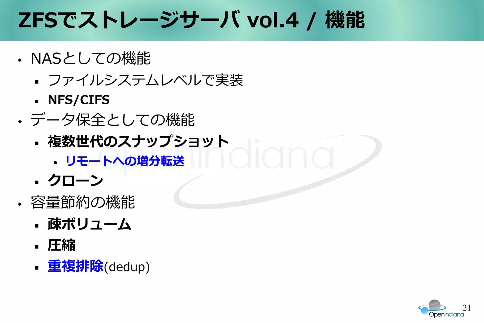 ZFSでストレージサーバ vol.4 / 機能
   NASとしての機能
       ファイルシステムレベルで実装
       NFS/CIFS
   データ保全としての機能
       複数世代のスナップショット
        ●   リモートへの増分転送
       クローン
   容量節約の機能
       疎ボリューム
       圧縮
       重複排除(dedup)

                          21
 
