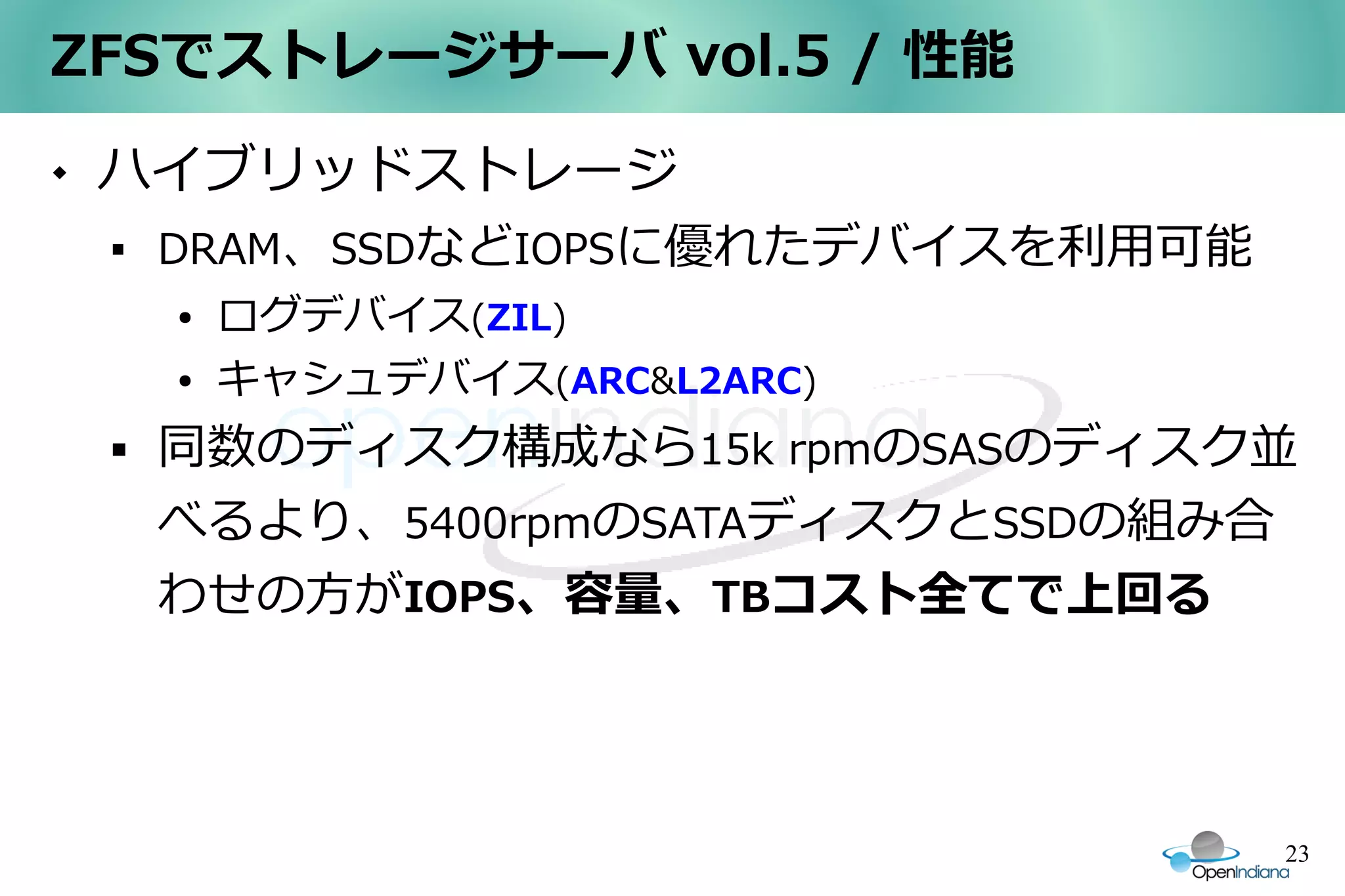 ZFSでストレージサーバ vol.5 / 性能
   ハイブリッドストレージ
    
        DRAM、SSDなどIOPSに優れたデバイスを利用可能
        ●   ログデバイス(ZIL)
        ●   キャシュデバイス(ARC&L2ARC)
       同数のディスク構成なら15k rpmのSASのディスク並
        べるより、5400rpmのSATAディスクとSSDの組み合
        わせの方がIOPS、容量、TBコスト全てで上回る




                                      23
 