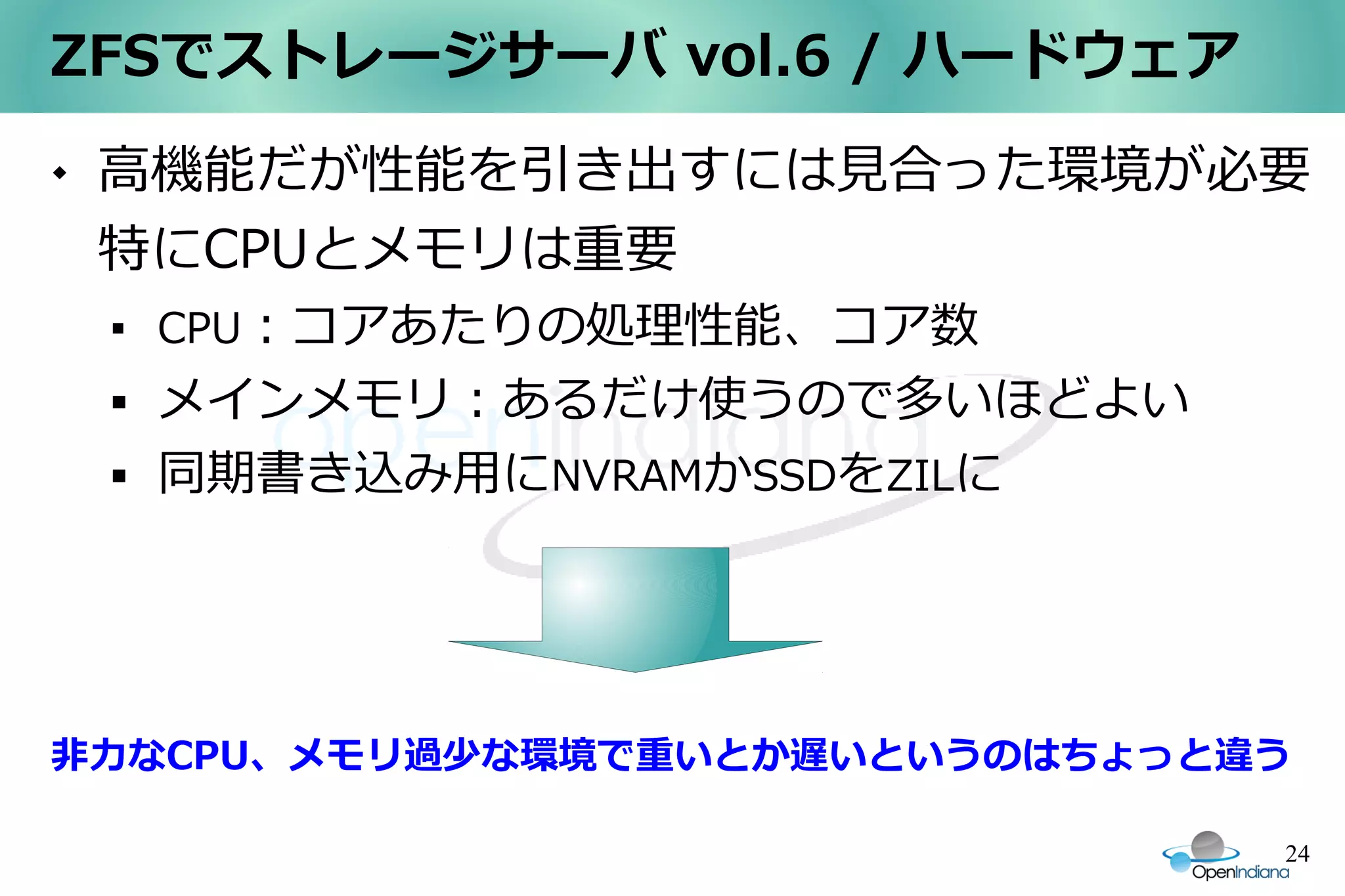 ZFSでストレージサーバ vol.6 / ハードウェア
   高機能だが性能を引き出すには見合った環境が必要
    特にCPUとメモリは重要
    
        CPU：コアあたりの処理性能、コア数
       メインメモリ：あるだけ使うので多いほどよい
       同期書き込み用にNVRAMかSSDをZILに




非力なCPU、メモリ過少な環境で重いとか遅いというのはちょっと違う

                                 24
 