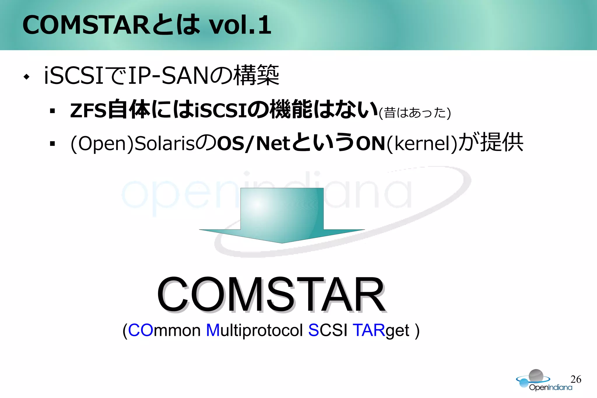 COMSTARとは vol.1
   iSCSIでIP-SANの構築
    
        ZFS自体にはiSCSIの機能はない(昔はあった)
    
        (Open)SolarisのOS/NetというON(kernel)が提供




               COMSTAR
            (COmmon Multiprotocol SCSI TARget )

                                                  26
 