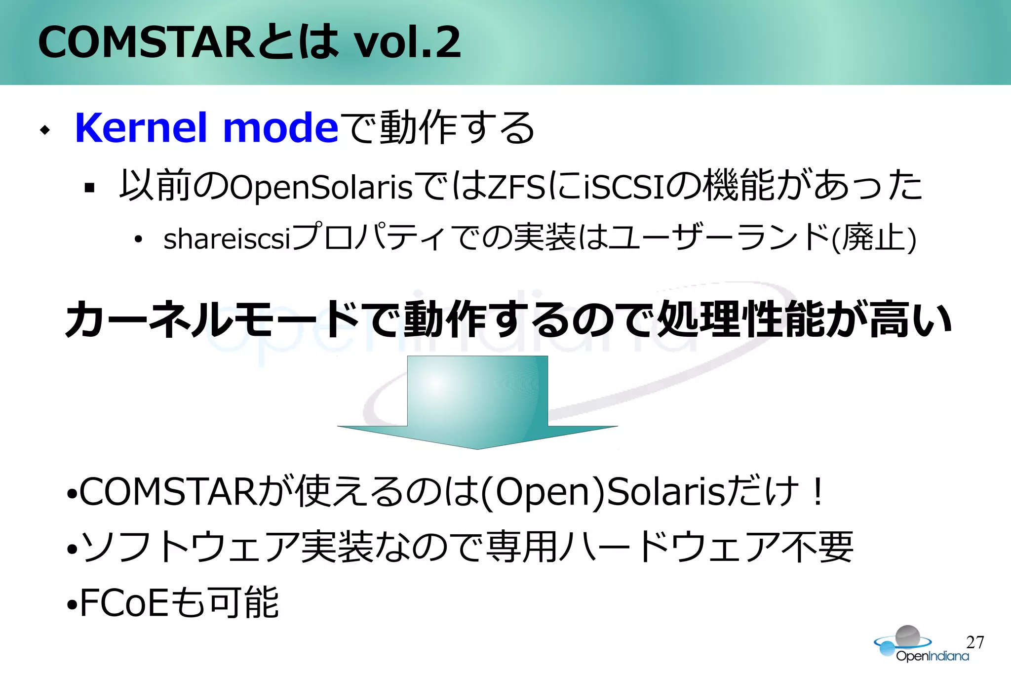 COMSTARとは vol.2
   Kernel modeで動作する
           以前のOpenSolarisではZFSにiSCSIの機能があった
            ●
                shareiscsiプロパティでの実装はユーザーランド(廃止)


    カーネルモードで動作するので処理性能が高い


    ●COMSTARが使えるのは(Open)Solarisだけ！
    ●ソフトウェア実装なので専用ハードウェア不要


    FCoEも可能
    ●

                                                  27
 
