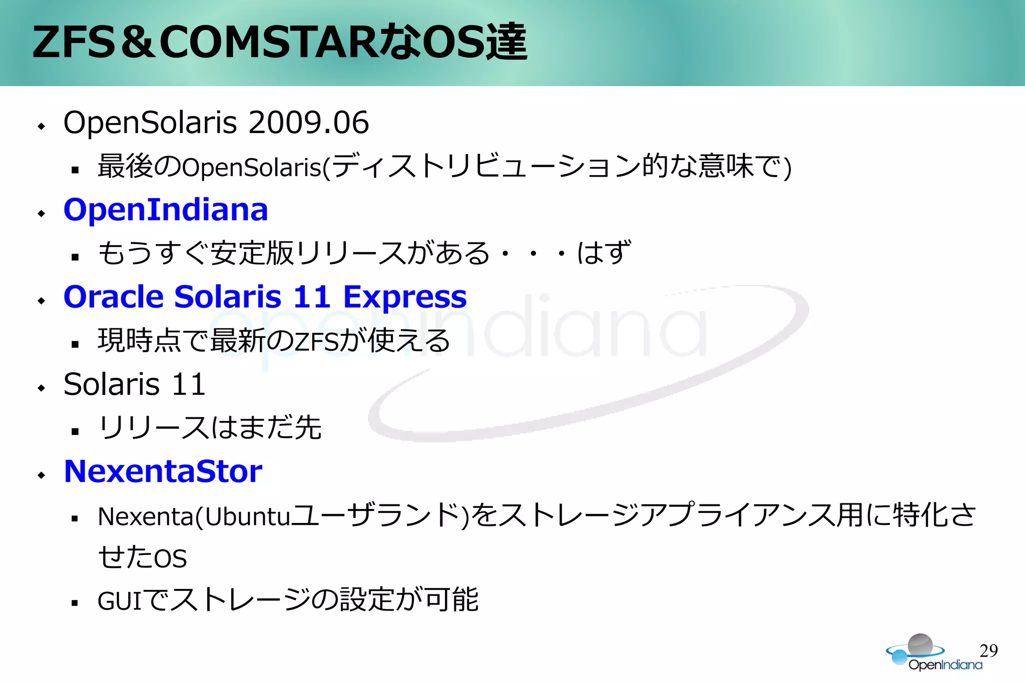 ZFS＆COMSTARなOS達
   OpenSolaris 2009.06
       最後のOpenSolaris(ディストリビューション的な意味で)
   OpenIndiana
       もうすぐ安定版リリースがある・・・はず
   Oracle Solaris 11 Express
       現時点で最新のZFSが使える
   Solaris 11
       リリースはまだ先
   NexentaStor
       Nexenta(Ubuntuユーザランド)をストレージアプライアンス用に特化さ
        せたOS
       GUIでストレージの設定が可能
                                                  29
 