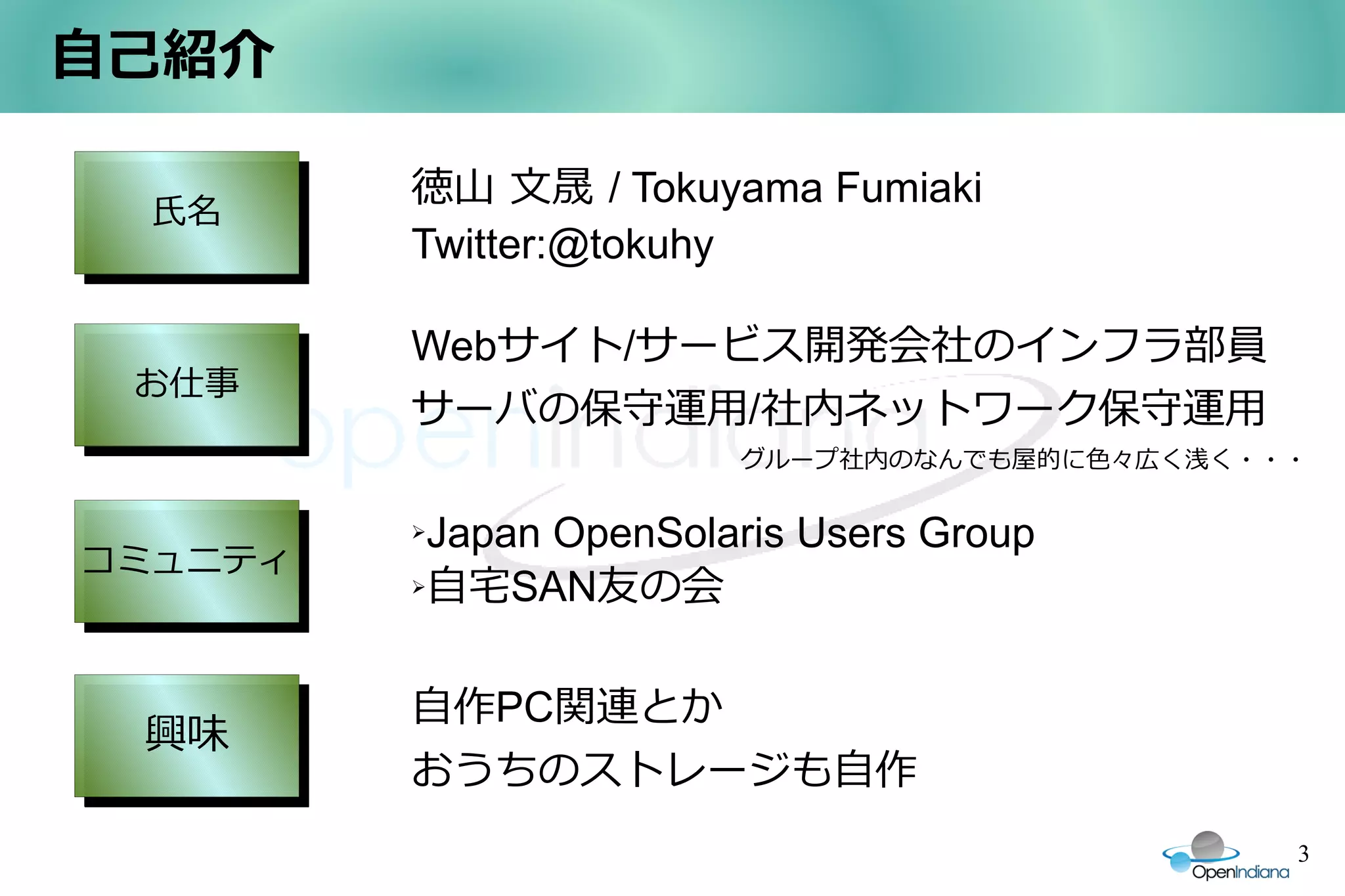 自己紹介

         徳山 文晟 / Tokuyama Fumiaki
 氏名
 氏名
         Twitter:@tokuhy

         Webサイト/サービス開発会社のインフラ部員
 お仕事
 お仕事
         サーバの保守運用/社内ネットワーク保守運用
                        グループ社内のなんでも屋的に色々広く浅く・・・

         ➢Japan OpenSolaris Users Group
コミュニティ
コミュニティ   ➢自宅SAN友の会




         自作PC関連とか
 興味
 興味
         おうちのストレージも自作
                                              3
 