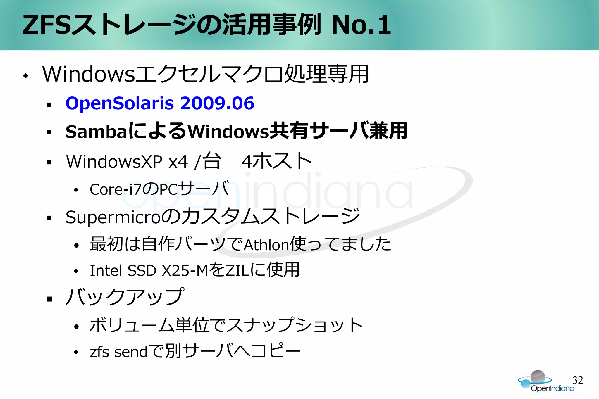 ZFSストレージの活用事例 No.1
   Windowsエクセルマクロ処理専用
       OpenSolaris 2009.06
       SambaによるWindows共有サーバ兼用
       WindowsXP x4 /台　4ホスト
        ●   Core-i7のPCサーバ
       Supermicroのカスタムストレージ
        ●   最初は自作パーツでAthlon使ってました
        ●   Intel SSD X25-MをZILに使用
       バックアップ
        ●   ボリューム単位でスナップショット
        ●   zfs sendで別サーバへコピー
                                     32
 