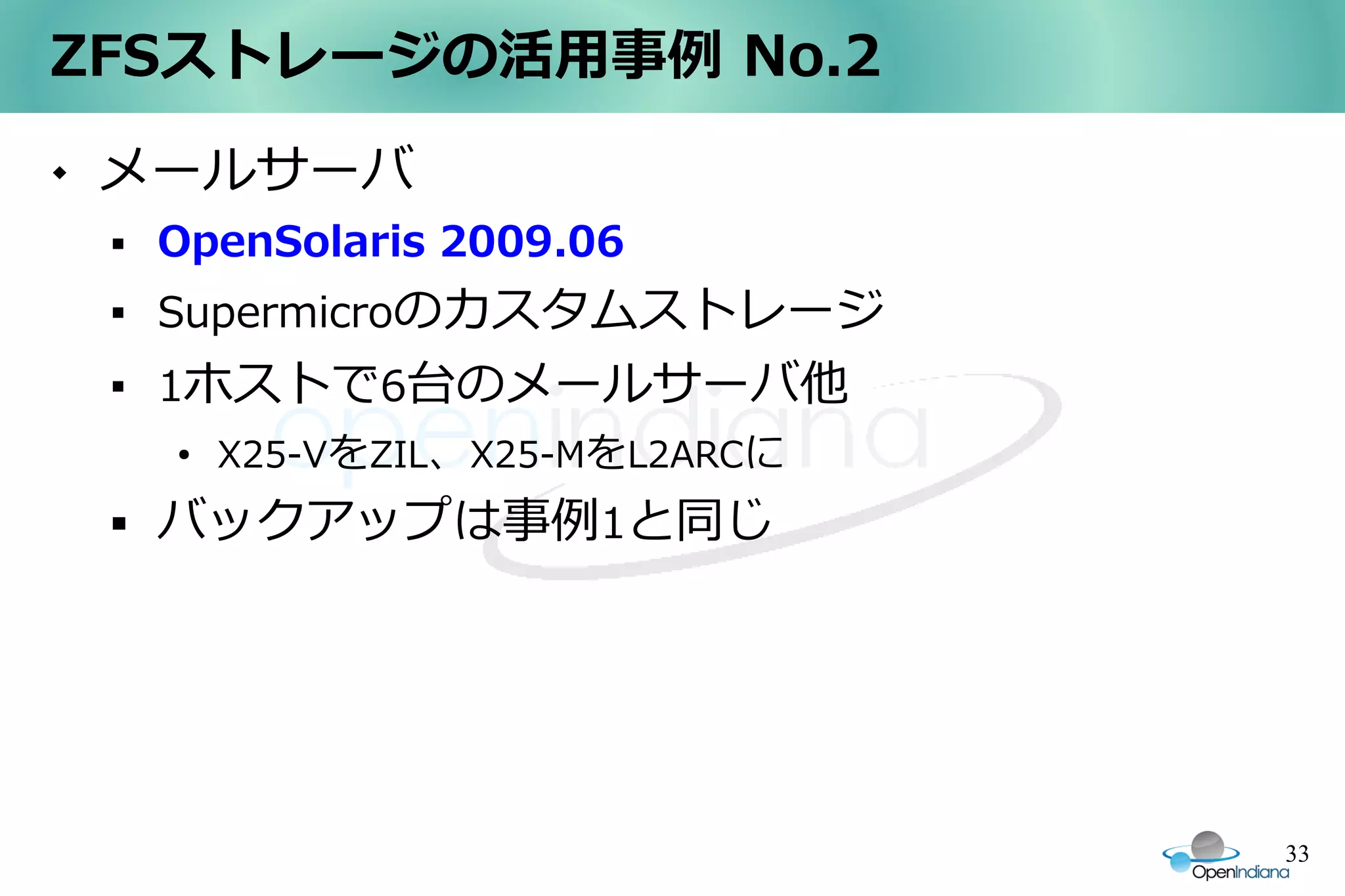ZFSストレージの活用事例 No.2
   メールサーバ
       OpenSolaris 2009.06
    
        Supermicroのカスタムストレージ
    
        1ホストで6台のメールサーバ他
        ●
            X25-VをZIL、X25-MをL2ARCに
       バックアップは事例1と同じ




                                     33
 