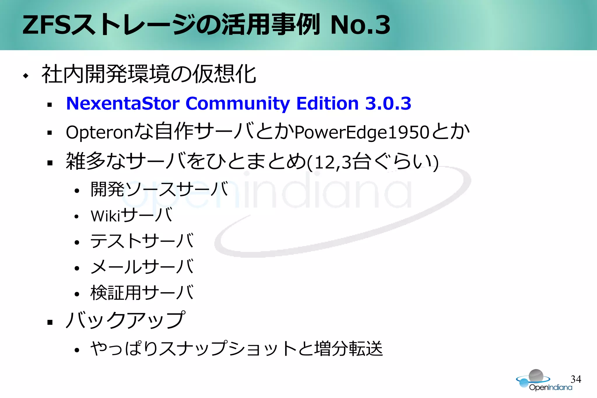 ZFSストレージの活用事例 No.3
   社内開発環境の仮想化
       NexentaStor Community Edition 3.0.3
       Opteronな自作サーバとかPowerEdge1950とか
       雑多なサーバをひとまとめ(12,3台ぐらい)
        ●   開発ソースサーバ
        ●   Wikiサーバ
        ●   テストサーバ
        ●   メールサーバ
        ●   検証用サーバ
       バックアップ
        ●   やっぱりスナップショットと増分転送
                                              34
 