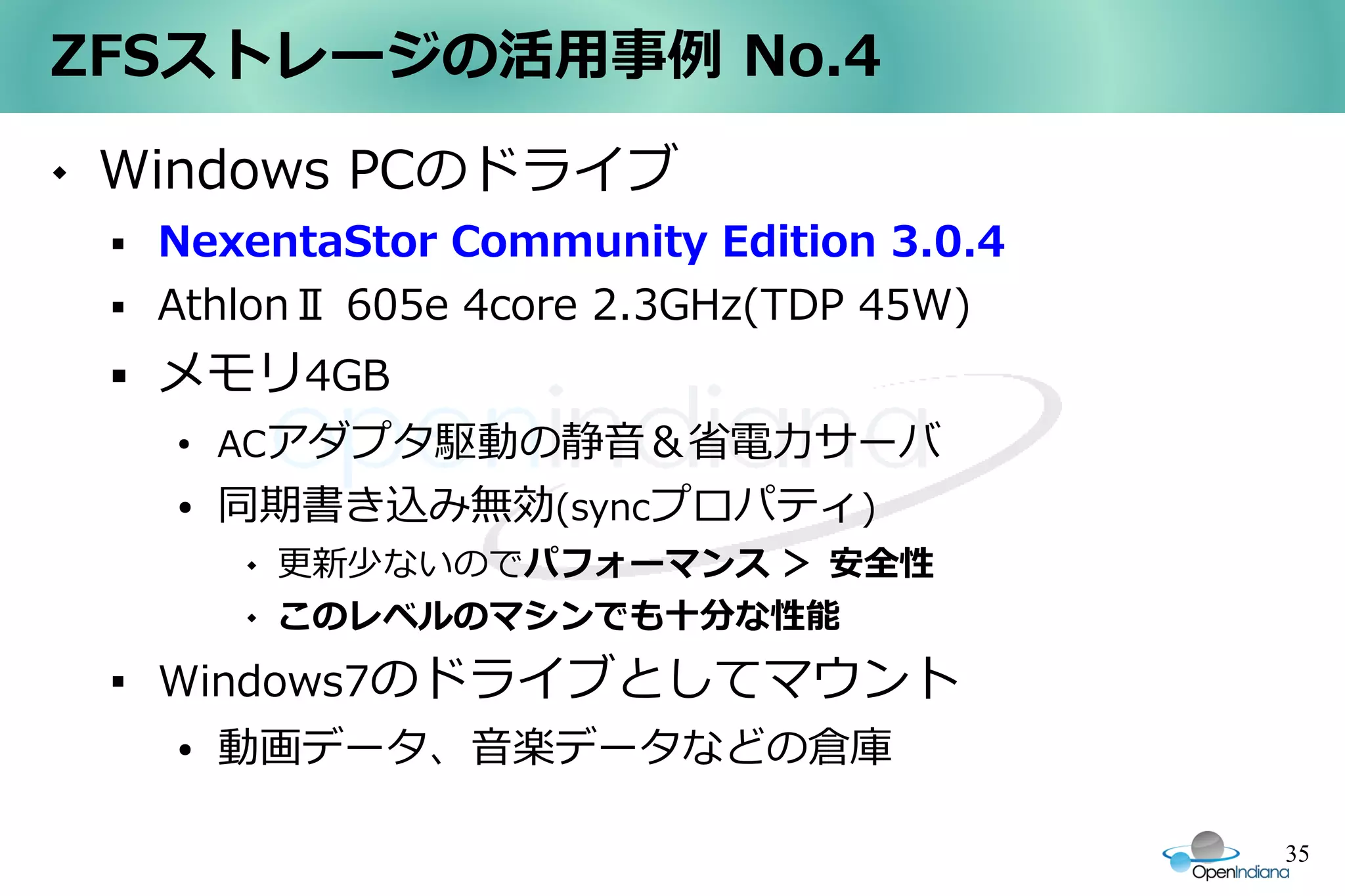 ZFSストレージの活用事例 No.4
   Windows PCのドライブ
       NexentaStor Community Edition 3.0.4
       AthlonⅡ 605e 4core 2.3GHz(TDP 45W)
       メモリ4GB
        ●
            ACアダプタ駆動の静音＆省電力サーバ
        ●   同期書き込み無効(syncプロパティ)
               更新少ないのでパフォーマンス ＞ 安全性
               このレベルのマシンでも十分な性能
    
        Windows7のドライブとしてマウント
        ●   動画データ、音楽データなどの倉庫

                                              35
 