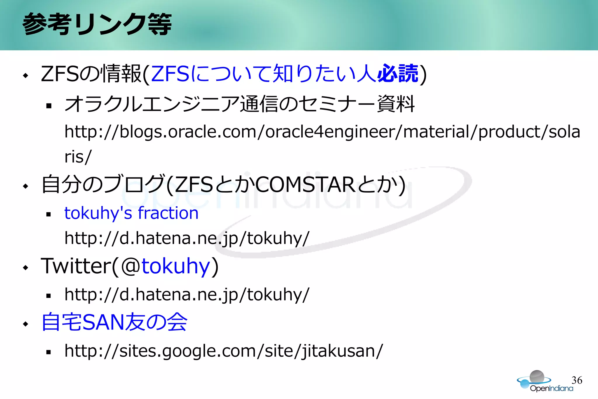参考リンク等
   ZFSの情報(ZFSについて知りたい人必読)
       オラクルエンジニア通信のセミナー資料
        http://blogs.oracle.com/oracle4engineer/material/product/sola
        ris/
   自分のブログ(ZFSとかCOMSTARとか)
       tokuhy's fraction
        http://d.hatena.ne.jp/tokuhy/
   Twitter(@tokuhy)
       http://d.hatena.ne.jp/tokuhy/
   自宅SAN友の会
       http://sites.google.com/site/jitakusan/
                                                                   36
 