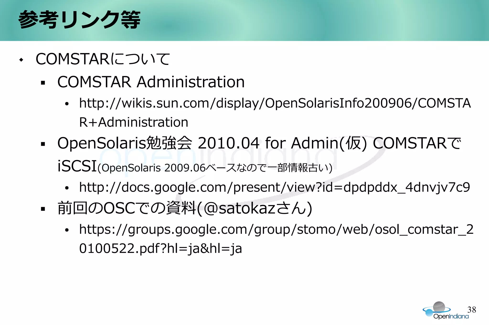 参考リンク等
   COMSTARについて
      COMSTAR Administration
        ●   http://wikis.sun.com/display/OpenSolarisInfo200906/COMSTA
            R+Administration
       OpenSolaris勉強会 2010.04 for Admin(仮) COMSTARで
        iSCSI(OpenSolaris 2009.06ベースなので一部情報古い)
        ●   http://docs.google.com/present/view?id=dpdpddx_4dnvjv7c9
       前回のOSCでの資料(@satokazさん)
        ●   https://groups.google.com/group/stomo/web/osol_comstar_2
            0100522.pdf?hl=ja&hl=ja



                                                                    38
 