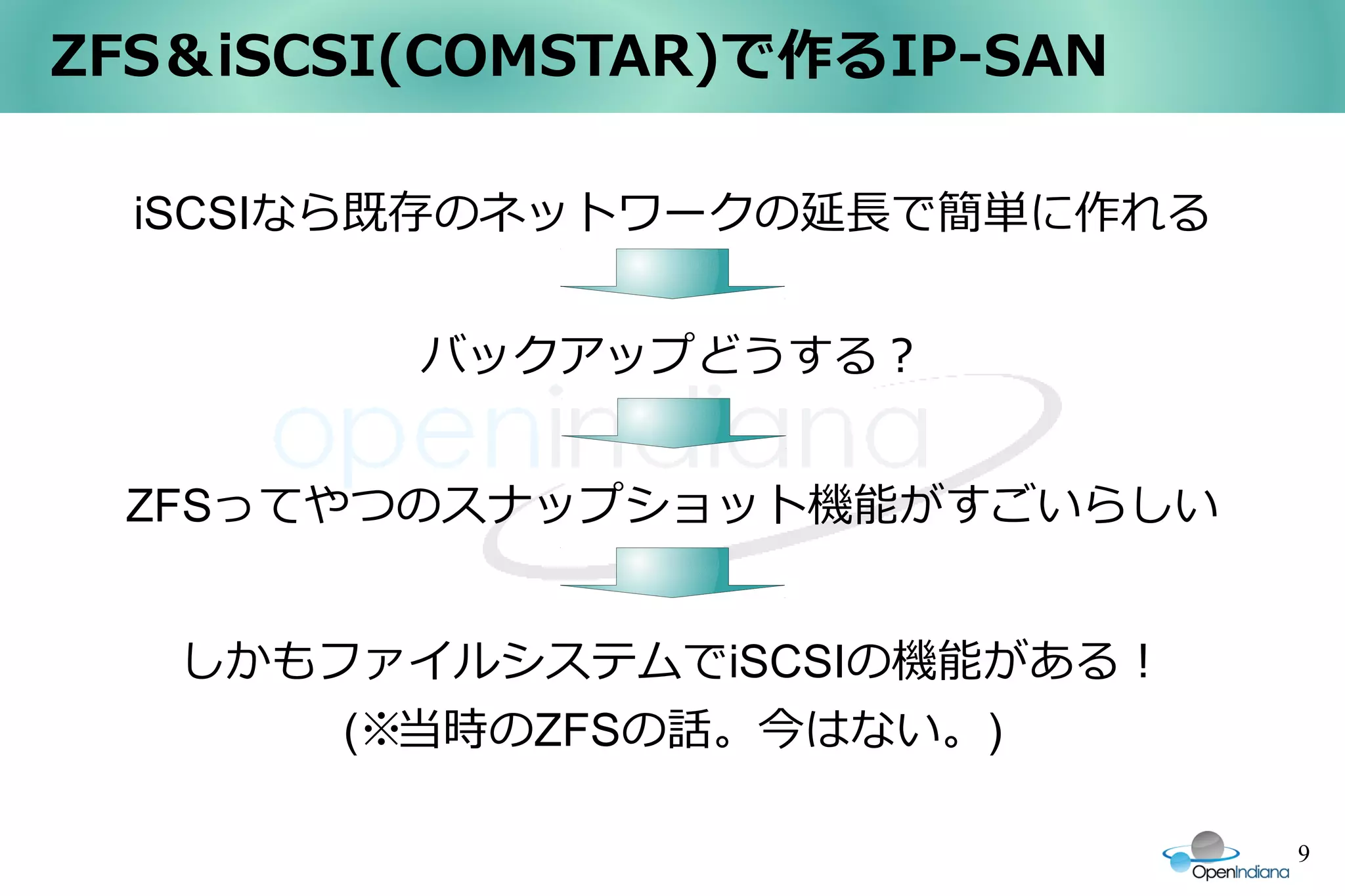ZFS＆iSCSI(COMSTAR)で作るIP-SAN

  iSCSIなら既存のネットワークの延長で簡単に作れる


         バックアップどうする？


 ZFSってやつのスナップショット機能がすごいらしい


   しかもファイルシステムでiSCSIの機能がある！
       (※当時のZFSの話。今はない。)

                               9
 