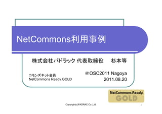 NetCommons利用事例

  株式会社パドラック 代表取締役                               杉本等

 コモンズネット会員                        ＠OSC2011 Nagoya
 NetCommons Ready GOLD                  2011.08.20




                  Copyright(c)PADRAC Co.,Ltd.         1
 