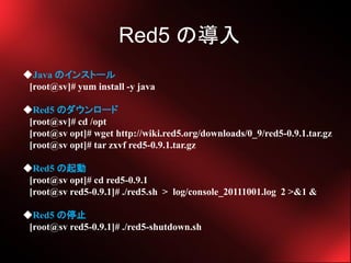 Red5 Ό
Java Υ󥹥ȩ`
 [root@sv]# yum install -y java

Red5 Υ`
 [root@sv]# cd /opt
 [root@sv opt]# wget http://wiki.red5.org/downloads/0_9/red5-0.9.1.tar.gz
 [root@sv opt]# tar zxvf red5-0.9.1.tar.gz

Red5 
 [root@sv opt]# cd red5-0.9.1
 [root@sv red5-0.9.1]# ./red5.sh > log/console_20111001.log 2 >&1 &

Red5 ֹͣ
 [root@sv red5-0.9.1]# ./red5-shutdown.sh
 