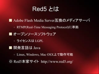 Red5 Ȥ
? Adobe Flash Media ServerQΥǥ`
  ?   RTMP(Real-Time Messaging Protocol)˜ʒ

? `ץ󥽩`եȥ
  ?   饤󥹤 LGPL

? _kZ Java
  ?   Linux, Windows, Mac OSXϤǄ

 Red5ҥ http://www.red5.org/
 