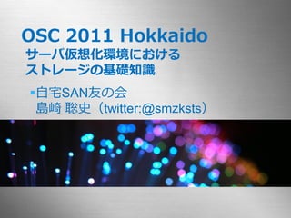 OSC 2011 Hokkaido
サーバ仮想化環境における
ストレージの基礎知識
自宅SAN友の会
 島崎 聡史（twitter:@smzksts）
 