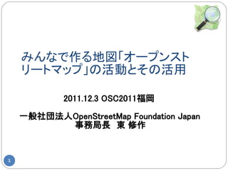 みんなで作る地図「オープンスト
    リートマップ」の活動とその活用

            2011.12.3 OSC2011福岡

    一般社団法人OpenStreetMap Foundation Japan
          事務局長　東 修作


1
 