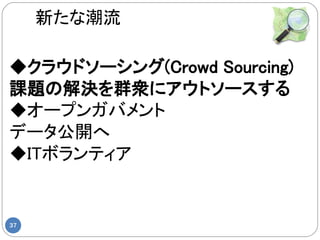 新たな潮流

◆クラウドソーシング(Crowd Sourcing)
課題の解決を群衆にアウトソースする
◆オープンガバメント
データ公開へ
◆ITボランティア


37
 
