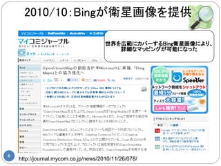2010/10：Bingが衛星画像を提供

                                      世界を広範にカバーするBing衛星画像により、
                                         詳細なマッピングが可能になった




6
    http://journal.mycom.co.jp/news/2010/11/26/078/
 