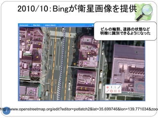 2010/10：Bingが衛星画像を提供

                                                    ビルの輪郭、道路の状態など
                                                    明瞭に識別できるようになった




http://www.openstreetmap.org/edit?editor=potlatch2&lat=35.699746&lon=139.771034&zoom
    7
 