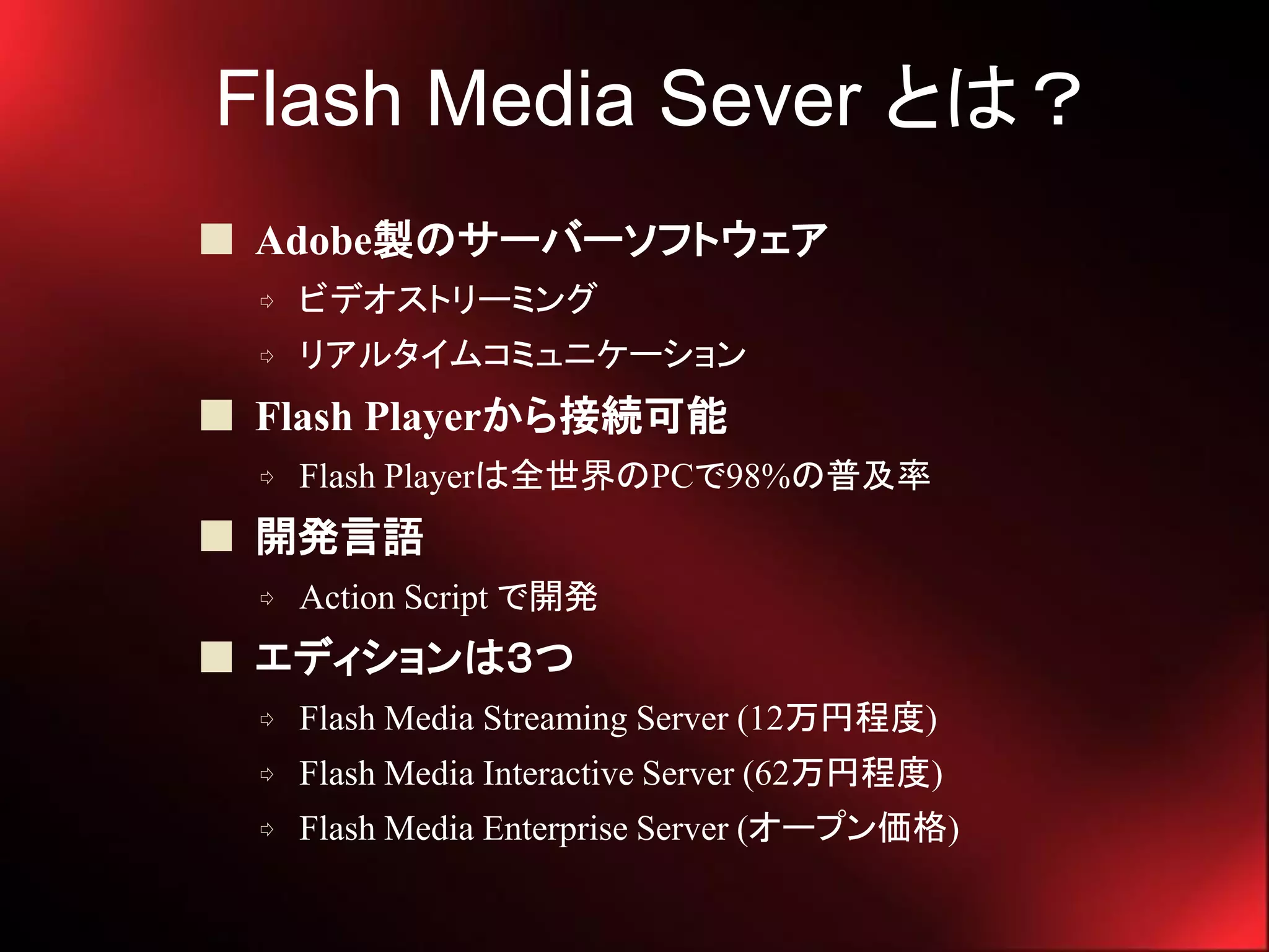 Flash Media Sever とは？
 Adobe製のサーバーソフトウェア
  ⇨   ビデオストリーミング
  ⇨   リアルタイムコミュニケーション
 Flash Playerから接続可能
  ⇨   Flash Playerは全世界のPCで98%の普及率
 開発言語
  ⇨   Action Script で開発
 エディションは３つ
  ⇨   Flash Media Streaming Server (12万円程度)
  ⇨   Flash Media Interactive Server (62万円程度)
  ⇨   Flash Media Enterprise Server (オープン価格)
 