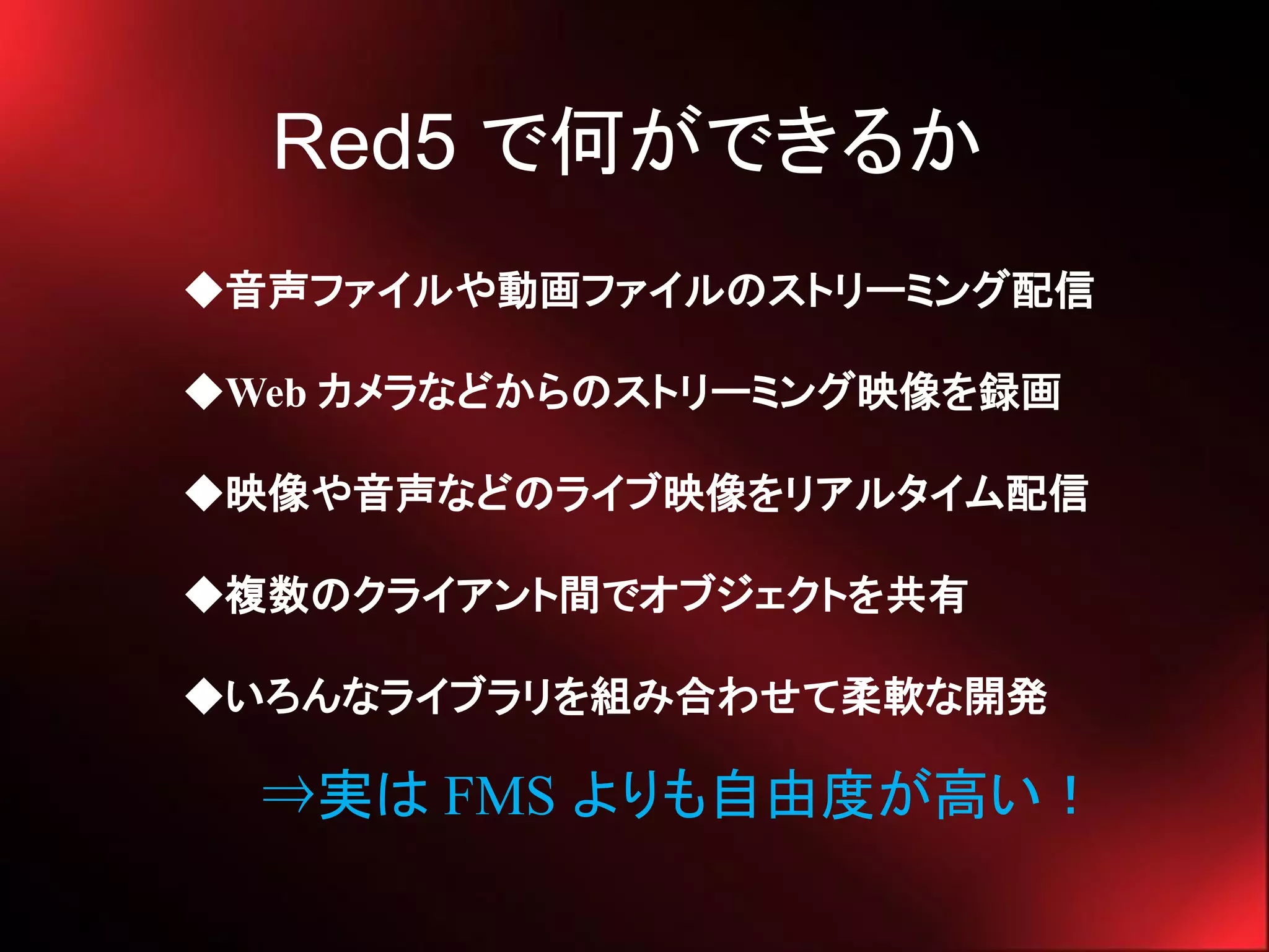 Red5 で何ができるか
◆音声ファイルや動画ファイルのストリーミング配信

◆Web カメラなどからのストリーミング映像を録画

◆映像や音声などのライブ映像をリアルタイム配信

◆複数のクライアント間でオブジェクトを共有

◆いろんなライブラリを組み合わせて柔軟な開発

  ⇒実は FMS よりも自由度が高い！
 