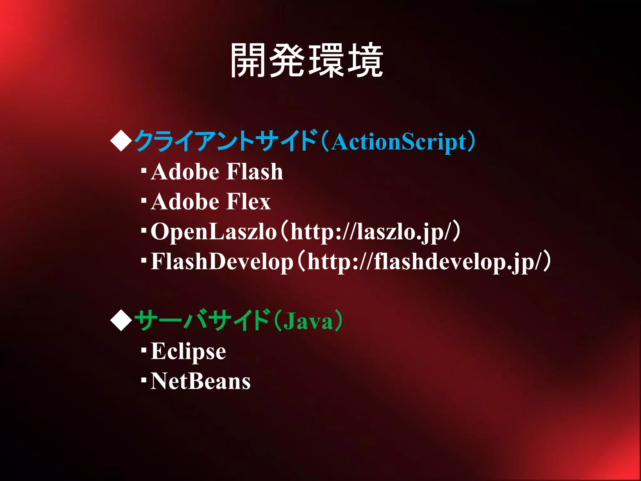 開発環境
◆クライアントサイド（ActionScript）
 ・Adobe Flash
 ・Adobe Flex
 ・OpenLaszlo（http://laszlo.jp/）
 ・FlashDevelop（http://flashdevelop.jp/）

◆サーバサイド（Java）
 ・Eclipse
 ・NetBeans
 