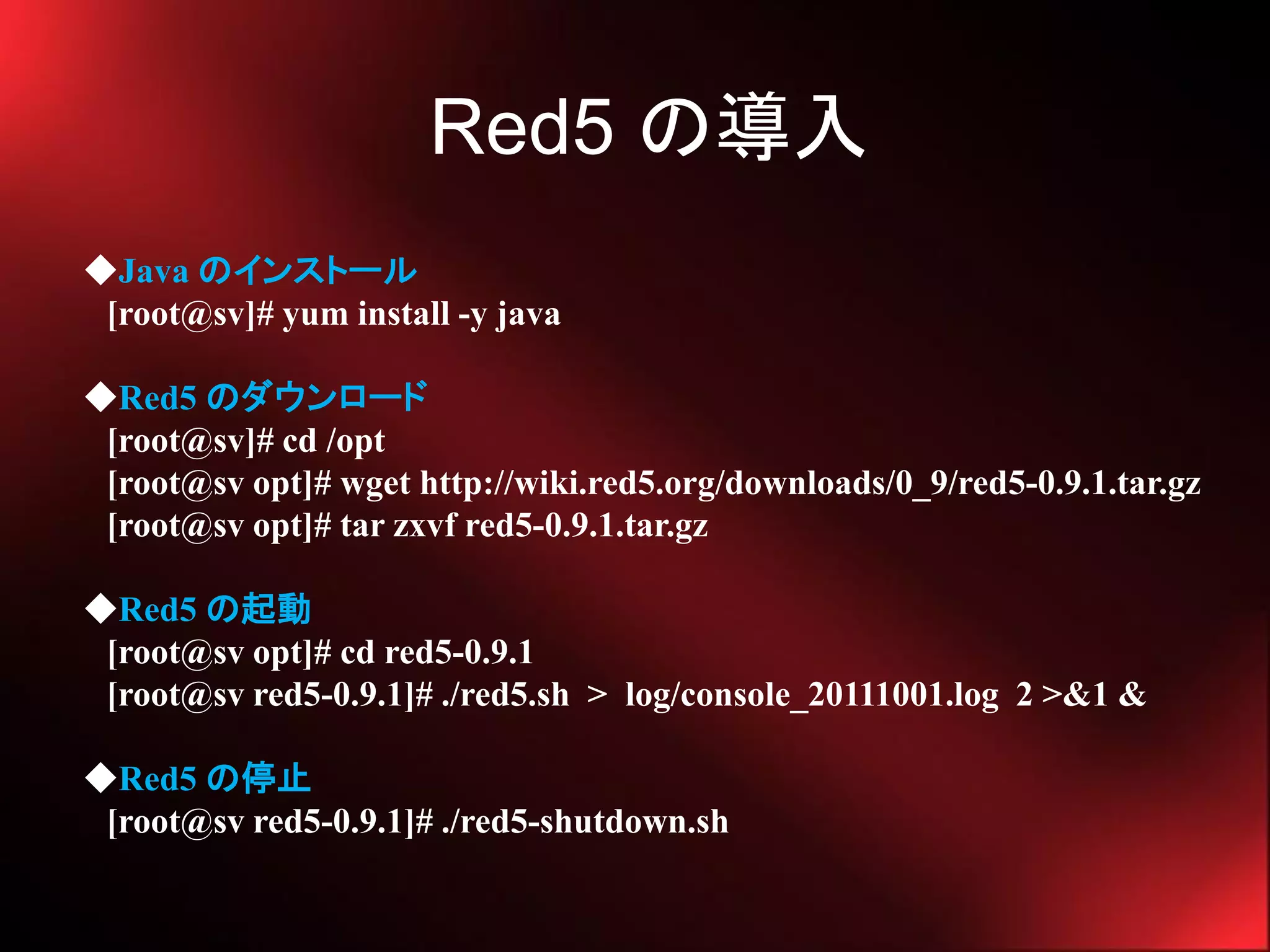 Red5 の導入
◆Java のインストール
 [root@sv]# yum install -y java

◆Red5 のダウンロード
 [root@sv]# cd /opt
 [root@sv opt]# wget http://wiki.red5.org/downloads/0_9/red5-0.9.1.tar.gz
 [root@sv opt]# tar zxvf red5-0.9.1.tar.gz

◆Red5 の起動
 [root@sv opt]# cd red5-0.9.1
 [root@sv red5-0.9.1]# ./red5.sh > log/console_20111001.log 2 >&1 &

◆Red5 の停止
 [root@sv red5-0.9.1]# ./red5-shutdown.sh
 