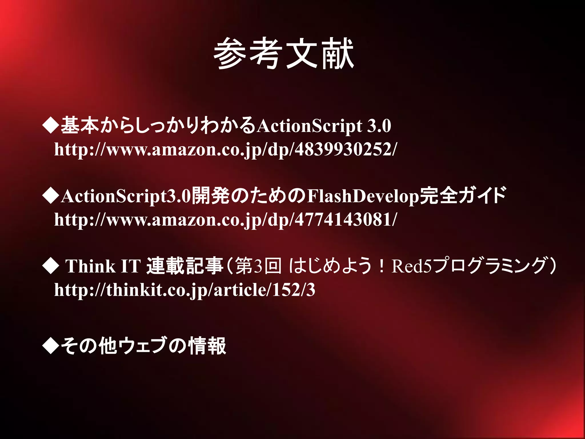 参考文献
◆基本からしっかりわかるActionScript 3.0
 http://www.amazon.co.jp/dp/4839930252/

◆ActionScript3.0開発のためのFlashDevelop完全ガイド
 http://www.amazon.co.jp/dp/4774143081/

◆ Think IT 連載記事（第3回 はじめよう！Red5プログラミング）
 http://thinkit.co.jp/article/152/3

◆その他ウェブの情報
 