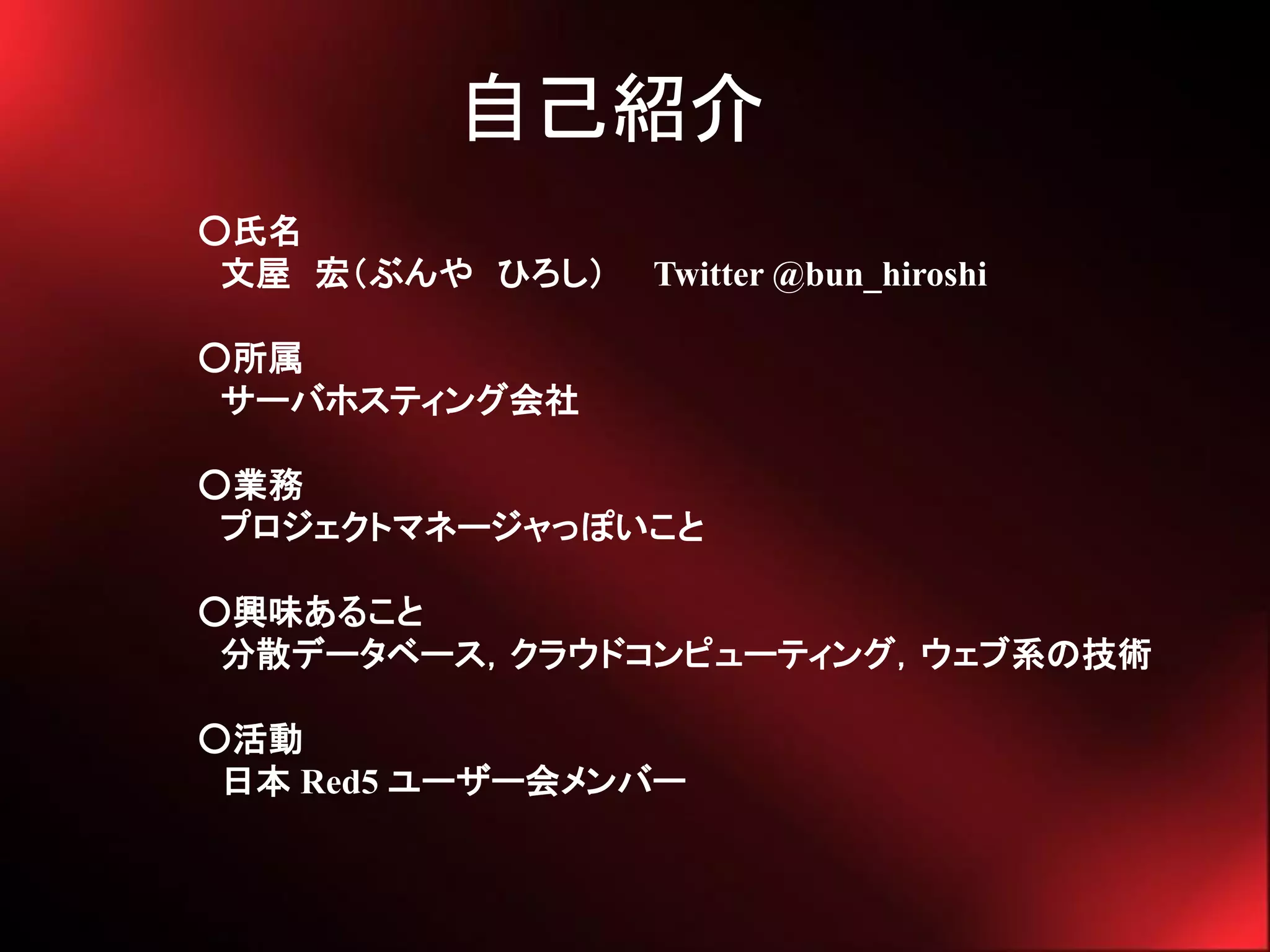 自己紹介
○氏名
 文屋 宏（ぶんや ひろし）   Twitter @bun_hiroshi

○所属
 サーバホスティング会社

○業務
 プロジェクトマネージャっぽいこと

○興味あること
 分散データベース，クラウドコンピューティング，ウェブ系の技術

○活動
 日本 Red5 ユーザー会メンバー
 