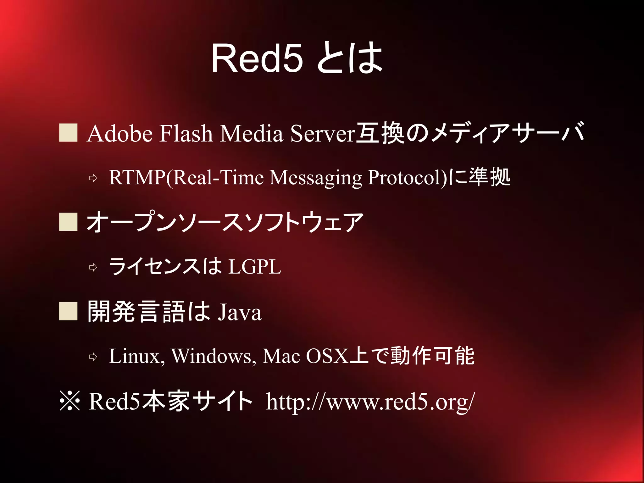 Red5 とは
 Adobe Flash Media Server互換のメディアサーバ
  ⇨   RTMP(Real-Time Messaging Protocol)に準拠

 オープンソースソフトウェア
  ⇨   ライセンスは LGPL

 開発言語は Java
  ⇨   Linux, Windows, Mac OSX上で動作可能

※ Red5本家サイト http://www.red5.org/
 