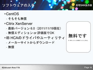 CentOS
    - そもそも無償
  Citrix XenServer
    - 最新バージョン 6.0（2011/11/19現在）
    - 無償エディション or 評価版でOK
  IB HCAのドライバやユーティリティ            無料です
                                  ※一部コンテンツは有料だったりしません

    - メーカーサイトからダウンロード
    - 無償




#jitakusan #osc11tk                              Page 12
 