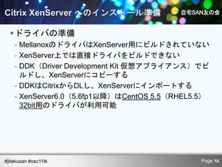 ドライバの準備
    - MellanoxのドライバはXenServer用にビルドされていない
    - XenServer上では直接ドライバをビルドできない
    - DDK（Driver Development Kit 仮想アプライアンス）でビ
      ルドし、XenServerにコピーする
    - DDKはCitrixからDLし、XenServerにインポートする
    - XenServer6.0（5.6fp1以降）はCentOS 5.5（RHEL5.5）
      32bit用のドライバが利用可能




#jitakusan #osc11tk                           Page 16
 