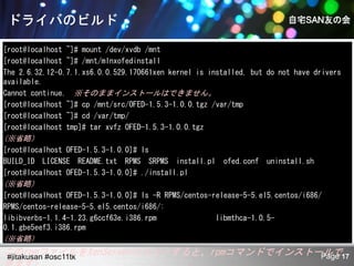 [root@localhost ~]# mount /dev/xvdb /mnt
[root@localhost ~]# /mnt/mlnxofedinstall
The 2.6.32.12-0.7.1.xs6.0.0.529.170661xen kernel is installed, but do not have drivers
available.
Cannot continue. ※そのままインストールはできません。
[root@localhost ~]# cp /mnt/src/OFED-1.5.3-1.0.0.tgz /var/tmp
[root@localhost ~]# cd /var/tmp/
[root@localhost tmp]# tar xvfz OFED-1.5.3-1.0.0.tgz
(※省略）
[root@localhost OFED-1.5.3-1.0.0]# ls
BUILD_ID LICENSE README.txt RPMS SRPMS install.pl       ofed.conf   uninstall.sh
[root@localhost OFED-1.5.3-1.0.0]# ./install.pl
(※省略）
[root@localhost OFED-1.5.3-1.0.0]# ls -R RPMS/centos-release-5-5.el5.centos/i686/
RPMS/centos-release-5-5.el5.centos/i686/:
libibverbs-1.1.4-1.23.g6ccf63e.i386.rpm               libmthca-1.0.5-
0.1.gbe5eef3.i386.rpm
(※省略）
このrpmファイルをXenServerにコピーすると、rpmコマンドでインストールで17
#jitakusan #osc11tk                     Page
 