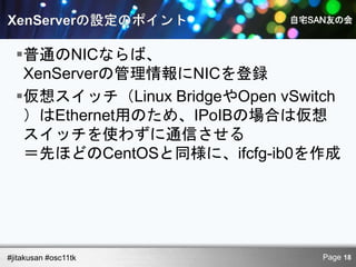 普通のNICならば、
   XenServerの管理情報にNICを登録
  仮想スイッチ（Linux BridgeやOpen vSwitch
   ）はEthernet用のため、IPoIBの場合は仮想
   スイッチを使わずに通信させる
   ＝先ほどのCentOSと同様に、ifcfg-ib0を作成




#jitakusan #osc11tk              Page 18
 