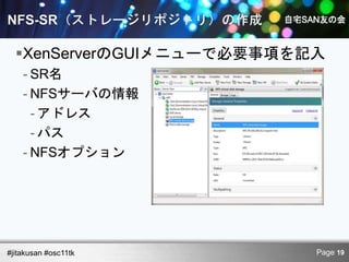 XenServerのGUIメニューで必要事項を記入
    - SR名
    - NFSサーバの情報
      - アドレス
      - パス
    - NFSオプション




#jitakusan #osc11tk        Page 19
 
