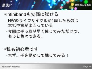 Infinibandも安価に試せる
    - HWのライフサイクルが1周したものは
      大抵中古が出回っている
    - 今回は手っ取り早く使ってみただけで、
      もっと色々できる。


  私も初心者です
    - まず、手を動かして触ってみる！

#jitakusan #osc11tk        Page 20
 
