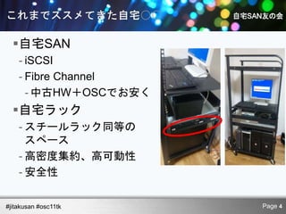 自宅SAN
    - iSCSI
    - Fibre Channel
      - 中古HW＋OSCでお安く
  自宅ラック
    - スチールラック同等の
      スペース
    - 高密度集約、高可動性
    - 安全性

#jitakusan #osc11tk    Page 4
 