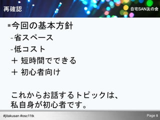 今回の基本方針
    -省スペース
    -低コスト
    ＋ 短時間でできる
    ＋ 初心者向け

    これからお話するトピックは、
    私自身が初心者です。
#jitakusan #osc11tk   Page 5
 