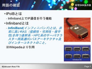 IPoIBとは
    - Infiniband上でIP通信を行う機能
  Infinibandとは
    - InfiniBand(インフィニバンド)とは、非
      常に高いRAS（信頼性・可用性・保守
      性)を持つ基幹系・HPC系のサーバ/クラ
      スター用高速I/Oバスアーキテクチャ及
      びインターコネクトのこと。
    ※Wikipediaより引用




#jitakusan #osc11tk              Page 7
 
