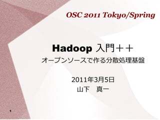 OSC 2011 Tokyo/Spring



     Hadoop 入門＋＋
    オープンソースで作る分散処理基盤


        2011年3月5日
         山下　真一


1
 