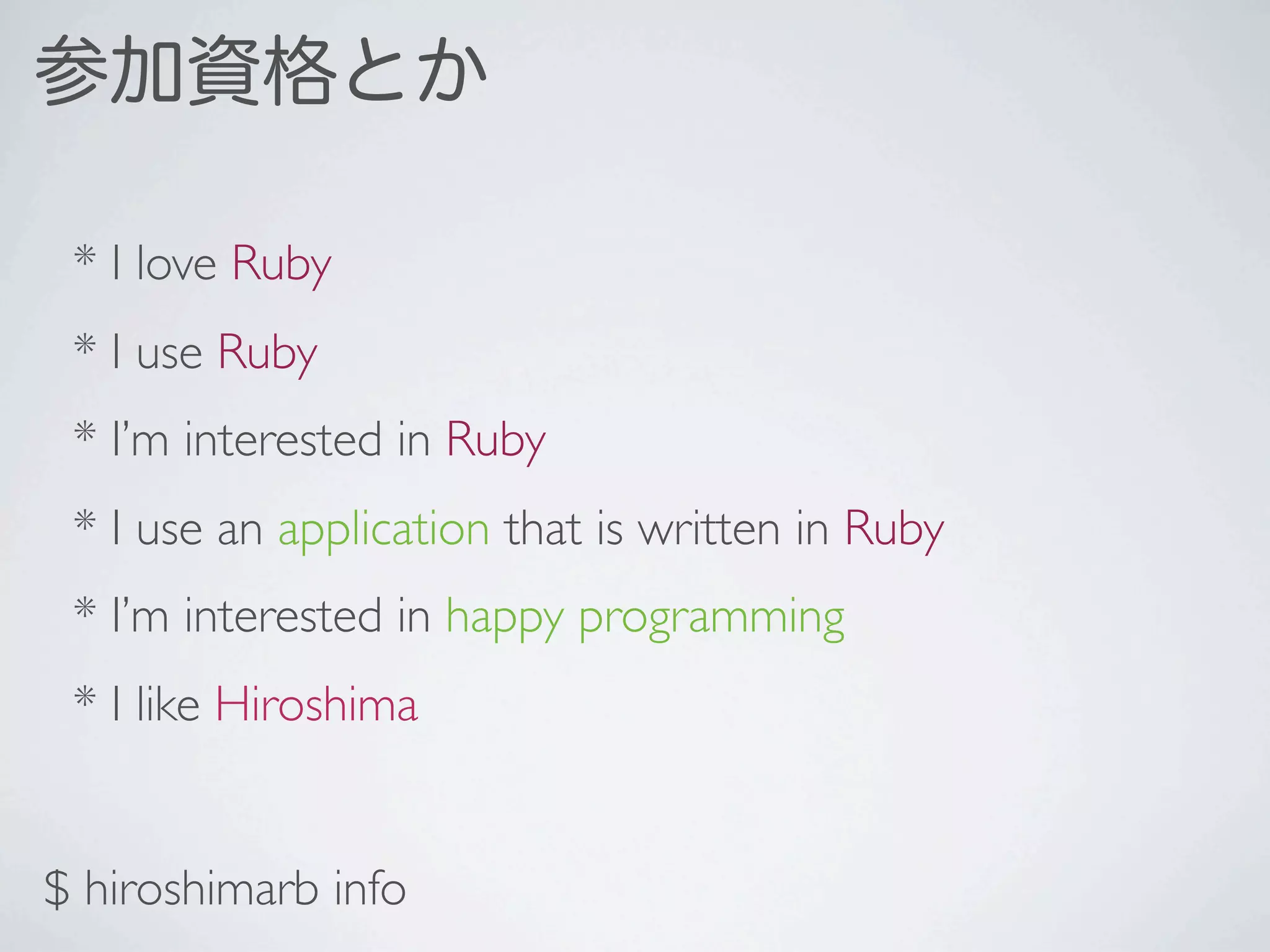 参加資格とか

 * I love Ruby
 * I use Ruby
 * I’m interested in Ruby
 * I use an application that is written in Ruby
 * I’m interested in happy programming
 * I like Hiroshima


$ hiroshimarb info
 