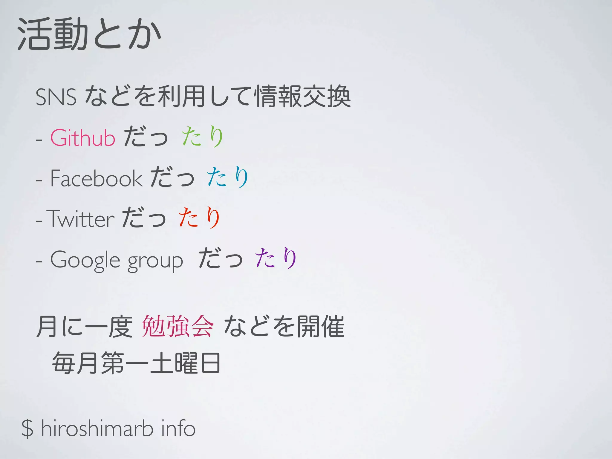 活動とか
 SNS などを利用して情報交換
 - Github だっ たり
 - Facebook だっ たり
 - Twitter だっ たり
 - Google group だっ たり

 月に一度 勉強会 などを開催
  毎月第一土曜日

$ hiroshimarb info
 