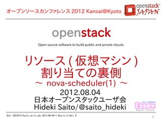 オープンソースカンファレンス 2012 Kansai@Kyoto



                                    openstack
                         Open source software to build public and private clouds.




              リソース ( 仮想マシン )
                割り当ての裏側
                       〜 nova-scheduler(1) 〜
                             2012.08.04
                      日本オープンスタックユーザ会
                      Hideki Saito/@saito_hideki
$Id: OSC2012-Kyoto_saito.odp 2012-08-04-1 @saito_hideki $
                                                                                    1
 