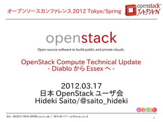 オープンソースカンファレンス 2012 Tokyo/Spring




                               openstack
                         Open source software to build public and private clouds.



           OpenStack Compute Technical Update
                  - Diablo から Essex へ -

                             2012.03.17
                       日本 OpenStack ユーザ会
                      Hideki Saito/@saito_hideki
$Id: OSC2012-TOKYO-SPRING_saito.odp 1 2012-03-17-1 sai@fgrep.org $
                                                                                    1
 