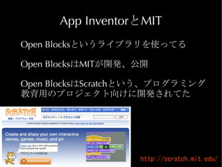 App InventorとMIT
Open Blocksというライブラリを使ってる

Open BlocksはMITが開発、公開

Open BlocksはScratchという、プログラミング
教育用のプロジェクト向けに開発されてた




                   http://scratch.mit.edu/
 