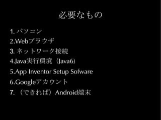 必要なもの
1. パソコン
2.Webブラウザ
3. ネットワーク接続
4.Java実行環境（Java6)
5.App Inventor Setup Sofware
6.Googleアカウント
7. （できれば）Android端末
 