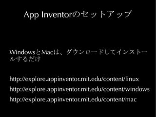 App Inventorのセットアップ



WindowsとMacは、ダウンロードしてインストー
ルするだけ


http://explore.appinventor.mit.edu/content/linux
http://explore.appinventor.mit.edu/content/windows
http://explore.appinventor.mit.edu/content/mac
 