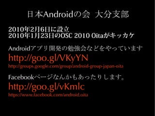 日本Androidの会 大分支部
2010年2月6日に設立
2010年1月23日のOSC 2010 Oitaがキッカケ

Androidアプリ開発の勉強会などをやっています
http://goo.gl/VKyYN
http://groups.google.com/group/android-group-japan-oita

Facebookページなんかもあったりします。
http://goo.gl/vKmlc
https://www.facebook.com/android.oita
 