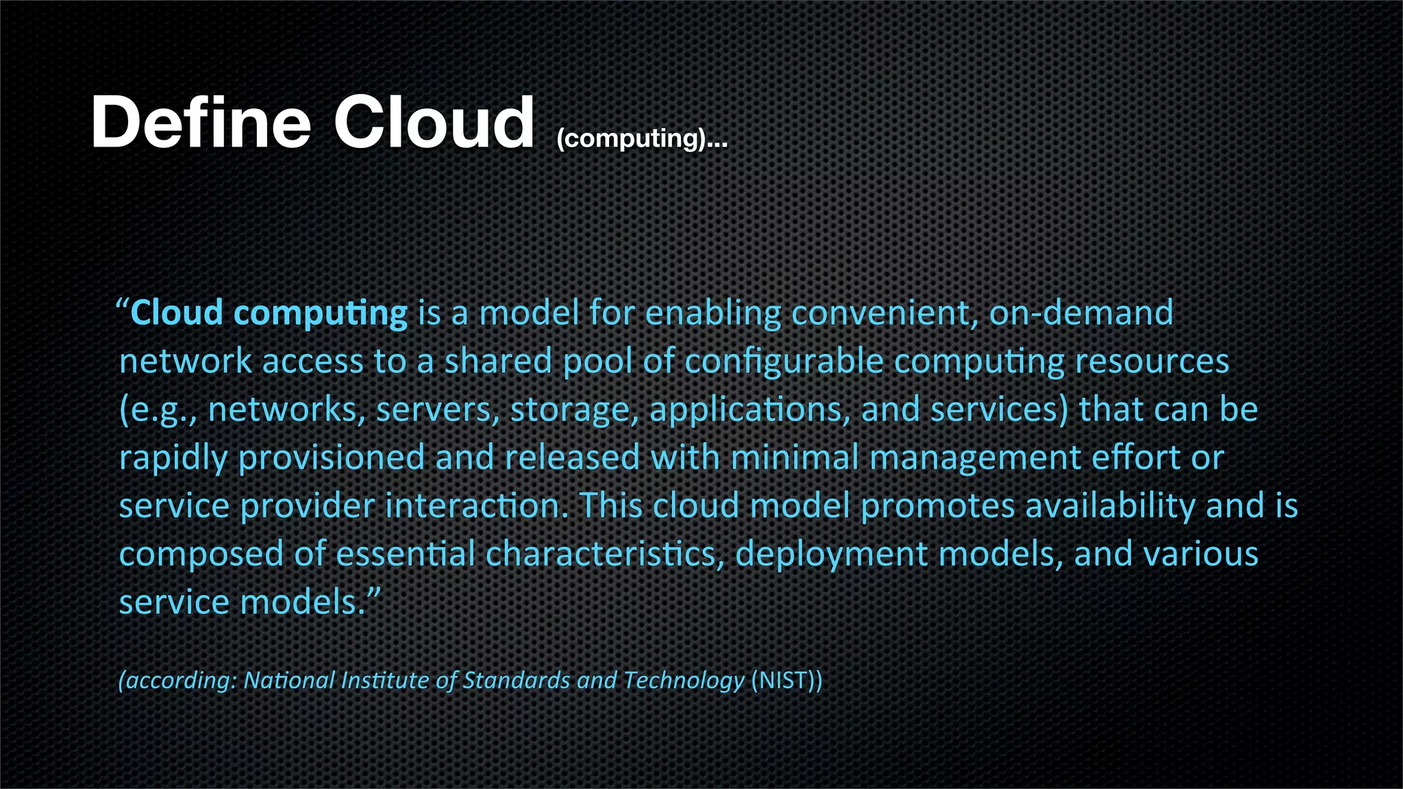 Deﬁne Cloud                                                             (computing)...




                   “Cloud	
  compu*ng	
  is	
  a	
  model	
  for	
  enabling	
  convenient,	
  on-­‐demand	
  
	
  	
  	
  	
  	
  

                   network	
  access	
  to	
  a	
  shared	
  pool	
  of	
  conﬁgurable	
  compu;ng	
  resources	
  
                   (e.g.,	
  networks,	
  servers,	
  storage,	
  applica;ons,	
  and	
  services)	
  that	
  can	
  be	
  
                   rapidly	
  provisioned	
  and	
  released	
  with	
  minimal	
  management	
  eﬀort	
  or	
  
                   service	
  provider	
  interac;on.	
  This	
  cloud	
  model	
  promotes	
  availability	
  and	
  is	
  
                   composed	
  of	
  essen;al	
  characteris;cs,	
  deployment	
  models,	
  and	
  various	
  
                   service	
  models.”
                 	
  (according:	
  Na-onal	
  Ins-tute	
  of	
  Standards	
  and	
  Technology	
  (NIST))
 